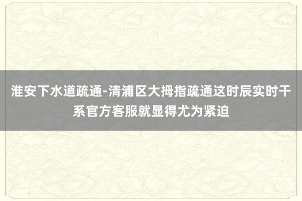 淮安下水道疏通-清浦区大拇指疏通这时辰实时干系官方客服就显得尤为紧迫