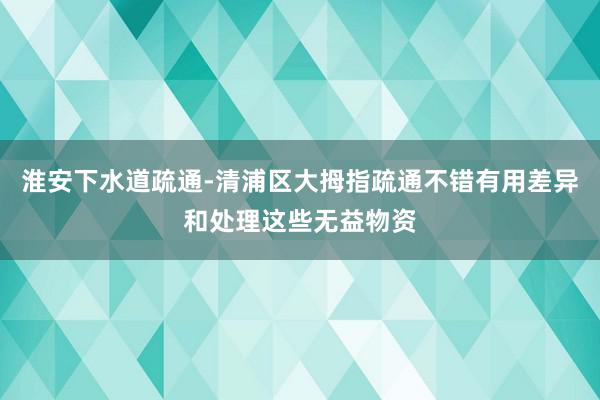 淮安下水道疏通-清浦区大拇指疏通不错有用差异和处理这些无益物资